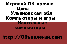 Игровой ПК срочно. › Цена ­ 17 000 - Ульяновская обл. Компьютеры и игры » Настольные компьютеры   